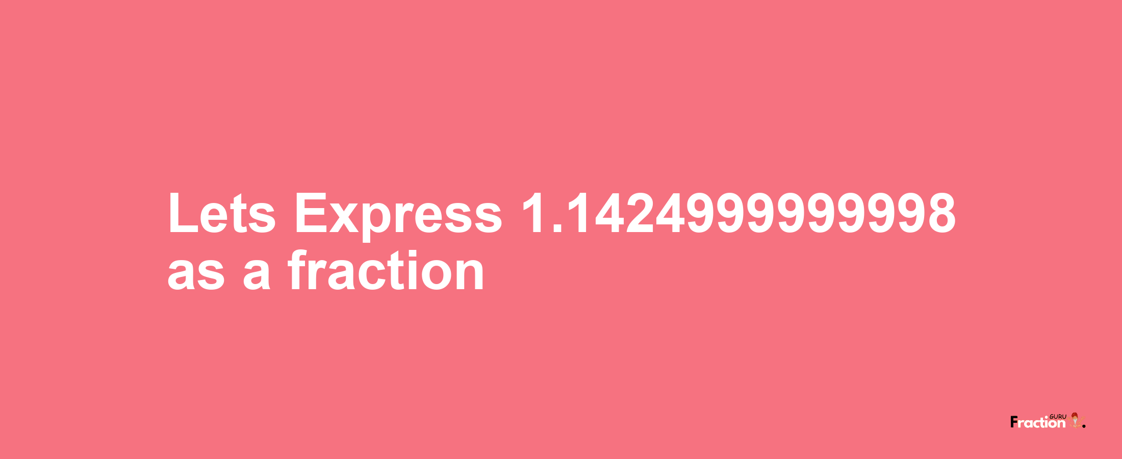 Lets Express 1.1424999999998 as afraction